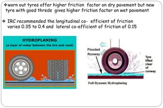 ❖worn out tyres offer higher friction factor on dry pavement but new
tyre with good threds gives higher friction factor on wet pavement
❖ IRC recommended the longitudinal co- efficient of friction
varies 0.35 to 0.4 and lateral co-efficient of friction of 0.15
 