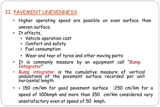 II. PAVEMENT UNEVENNESS
• Higher operating speed are possible on even surface than
uneven surface.
• It affects,
▪ Vehicle operation cost
▪ Comfort and safety
▪ Fuel consumption
▪ Wear and tear of tyres and other moving parts
• It is commonly measure by an equipment call “Bump
Integrator”
• Bump integrator is the cumulative measure of vertical
undulations of the pavement surface recorded per unit
horizontal length.
• < 150 cm/km for good pavement surface ;250 cm/km for a
speed of 100kmph and more than 350 cm/km considered very
unsatisfactory even at speed of 50 kmph.
 