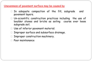 Unevenness of pavement surface may be caused by
⚫ In adequate compaction of the fill, subgrade and
pavement layers.
⚫ Un-scientific construction practices including the use of
boulder stones and bricks as soiling course over loose
subgrade soil.
⚫ Use of inferior pavement material.
⚫ Improper surface and subsurface drainage.
⚫ Improper construction machinery.
⚫ Poor maintenance
 