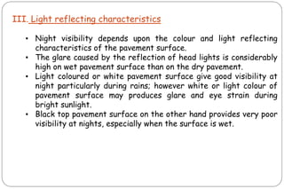 III. Light reflecting characteristics
▪ Night visibility depends upon the colour and light reflecting
characteristics of the pavement surface.
▪ The glare caused by the reflection of head lights is considerably
high on wet pavement surface than on the dry pavement.
▪ Light coloured or white pavement surface give good visibility at
night particularly during rains; however white or light colour of
pavement surface may produces glare and eye strain during
bright sunlight.
▪ Black top pavement surface on the other hand provides very poor
visibility at nights, especially when the surface is wet.
 