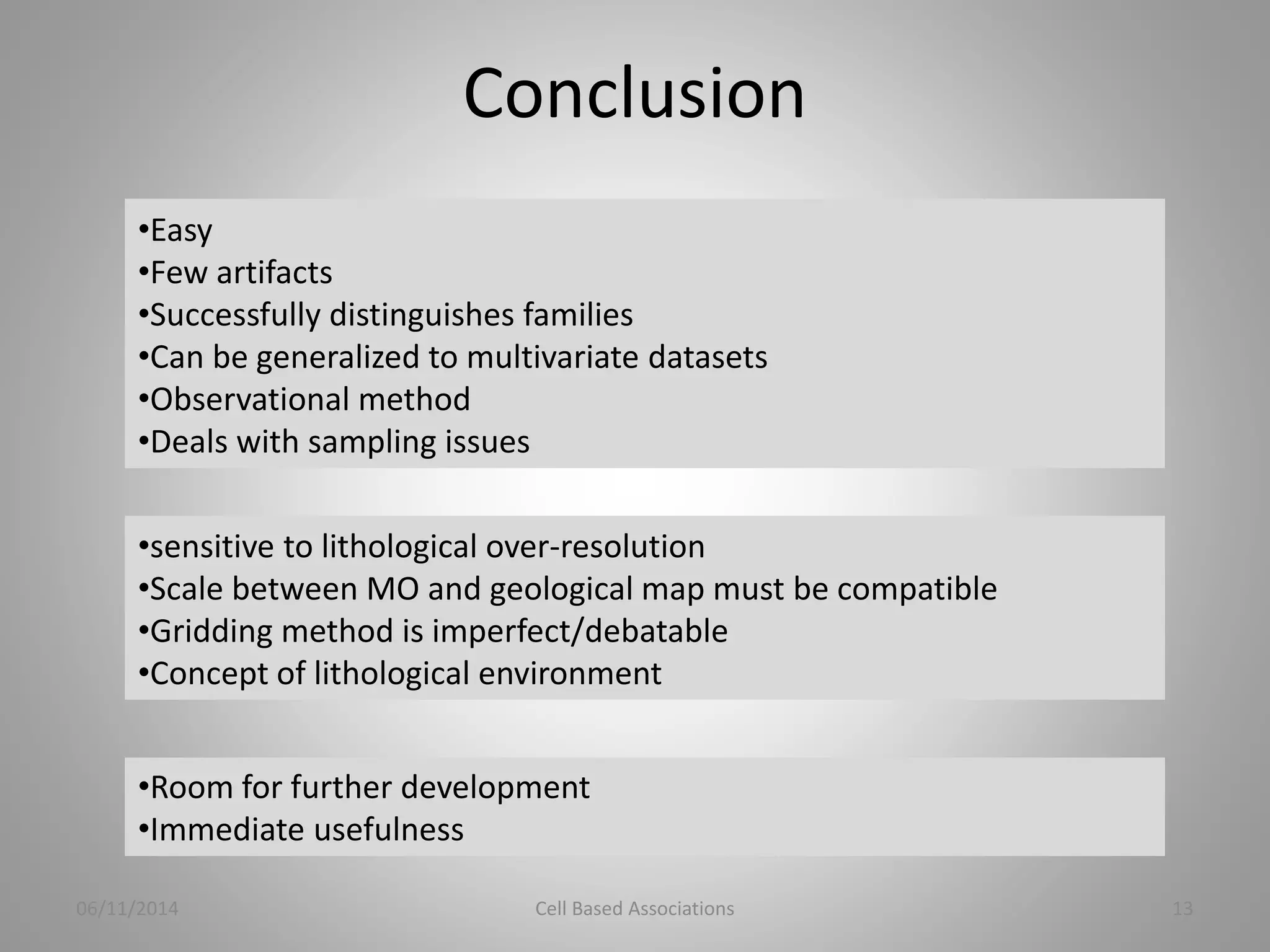 Conclusion 
•Easy 
•Few artifacts 
•Successfully distinguishes families 
•Can be generalized to multivariate datasets 
•Observational method 
•Deals with sampling issues 
•sensitive to lithological over-resolution 
•Scale between MO and geological map must be compatible 
•Gridding method is imperfect/debatable 
•Concept of lithological environment 
•Room for further development 
•Immediate usefulness 
06/11/2014 Cell Based Associations 13 
 
