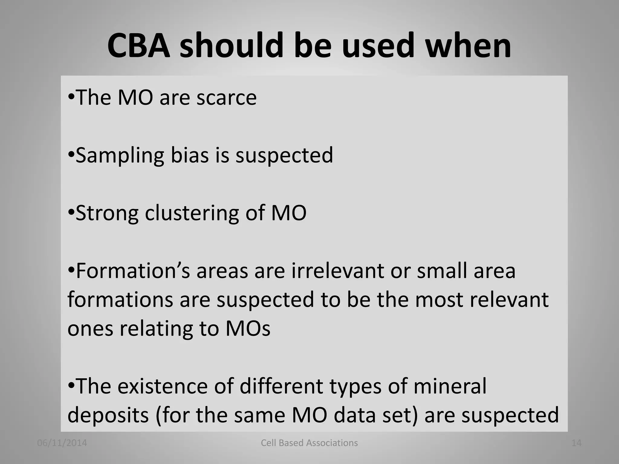 CBA should be used when 
•The MO are scarce 
•Sampling bias is suspected 
•Strong clustering of MO 
•Formation’s areas are irrelevant or small area 
formations are suspected to be the most relevant 
ones relating to MOs 
•The existence of different types of mineral 
deposits (for the same MO data set) are suspected 
06/11/2014 Cell Based Associations 14 
 