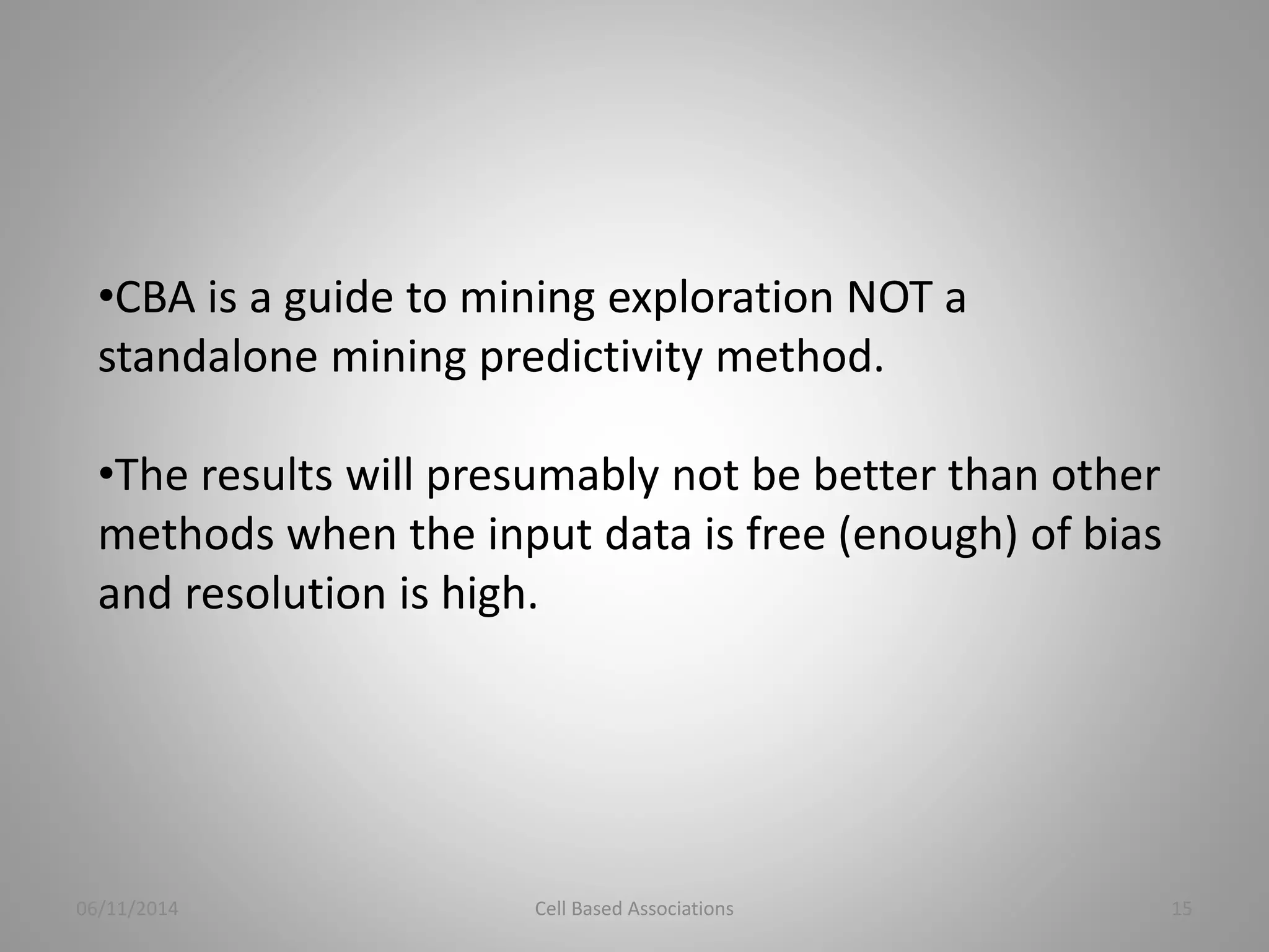 •CBA is a guide to mining exploration NOT a 
standalone mining predictivity method. 
•The results will presumably not be better than other 
methods when the input data is free (enough) of bias 
and resolution is high. 
06/11/2014 Cell Based Associations 15 
 