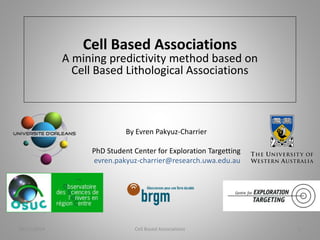Cell Based Associations 
A mining predictivity method based on 
Cell Based Lithological Associations 
By Evren Pakyuz-Charrier 
PhD Student Center for Exploration Targetting 
evren.pakyuz-charrier@research.uwa.edu.au 
06/11/2014 Cell Based Associations 1 
 