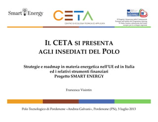 Il Progetto è finanziato dalla Commissione
Europea nell'ambito del Programma Interreg
IV Italia-Austria cofinanziato dal Fondo
europeo per lo sviluppo regionale

IL CETA SI PRESENTA
AGLI INSEDIATI DEL POLO
Strategie e roadmap in materia energetica nell’UE ed in Italia
ed i relativi strumenti finanziari
Progetto SMART ENERGY

Francesca Visintin

Polo Tecnologico di Pordenone «Andrea Galvani», Pordenone (PN), 5 luglio 2013

 