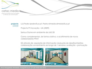 Luís Pedro lpedro@ua.pt, Pedro Almeida almeida@ua.ptProjecto Pt Inovação – UA (2009)Serious Game em ambiente de LMS 3DComo complementar, de forma criativa, o acolhimento de novos colaboradores PTIn?SG através de: aquisição de Informação; resolução de desafios/tarefas; colaboração; envolvimento ao longo de 1 semana; avaliação – pontuaçãoprojectoLMS3D