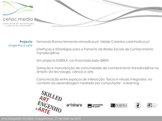 Projectoengenho e arteFernando Ramos fernando.ramos@ua.pt, Hélder Caixinha caixinha@ua.ptInterfaces e Estratégias para o Fomento de Redes Sociais de Conhecimento TransdisciplinarUm projecto EUREKA, co-financiado pelo QRENGeração e manutenção de comunidades de conhecimento transdisciplinar no âmbito da tecnologia, ciência e arteComunicação entre espaços de interacção  físicos e virtuais integrados, no contexto da aprendizagem mediada por computador - e-learning