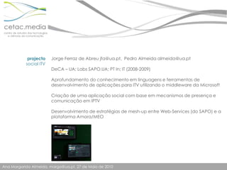 Jorge Ferraz de Abreu jfa@ua.pt,  Pedro Almeida almeida@ua.ptDeCA – UA; Labs SAPO.UA; PT In; IT (2008-2009)Aprofundamento do conhecimento em linguagens e ferramentas de desenvolvimento de aplicações para ITV utilizando o middleware da MicrosoftCriação de uma aplicação social com base em mecanismos de presença e comunicação em IPTVDesenvolvimento de estratégias de mesh-up entre Web-Services (do SAPO) e a plataforma Amora/MEOprojectosocial ITV