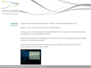 projectoWeOnTVJorge Ferraz de Abreu jfa@ua.pt,  Pedro Almeida almeida@ua.ptDeCA – UA; Labs SAPO.UA; PT In; IT (2009-2010)Criação de uma aplicação social (WeOnTV) com base em mecanismos de presença e comunicação em IPTVDesenvolvimento de estratégias de mash-up entre aplicações de IM e redes sociais e a plataforma MEODesenvolvimento de sistemas de recomendação de conteúdos de TV articulados com as redes sociais