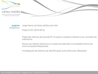 projectoiNeighbourJorge Ferraz de Abreu (jfa@ua.pt) etalProjecto FCT (2010-2012)Papel dos sistemas de (social) iTV no apoio a públicos séniores e ao combate do isolamentoEstudo dos hábitos televisivos e o papel da televisão no estabelecimento de comunicações interpessoaisInvestigação de sistemas de identificação automática de utilizadores