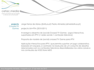 projectoCrossed TV Games Jorge Ferraz de Abreu (jfa@ua.pt) Pedro Almeida (almeida@ua.pt)projecto UA+PTIn (2010-2011)Investigar o desenho de (social) Crossed TV Games - jogos interactivos, suportados em IPTV (+ redes sociais + conteúdo televisivo)Proposta de modelo de (social) crossed TV Game para IPTVAplicação interactiva para IPTV, que permita suportar um jogo colaborativo, baseado em equipas, e centrado na resolução de um conjunto de desafios relacionados com os conteúdos televisivos disponibilizados nos vários canais e nos conteudos da VOD Store MEO