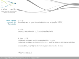 cetac.mediacontexto de formação1º ciclolicenciatura em novas tecnologias da comunicação (1993)2º ciclomestrado em comunicação multimédia (2007)3º ciclo (2008)programa doutoral em multimédia em educaçãoprograma doutoral em informação e comunicação em plataformas digitaiscerca de 50 alunosphd (mais de metade já a realizartrabalho de tese)http://acesso.ua.pt