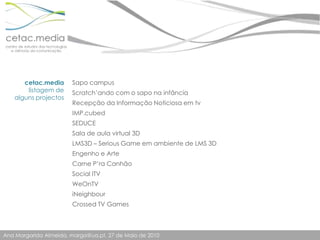 cetac.medialistagem de alguns projectosSapo campusScratch’ando com o sapo na infânciaRecepção da Informação Noticiosa em tvIMP.cubedSEDUCESala de aula virtual 3DLMS3D – Serious Game em ambiente de LMS 3DEngenho e ArteCarne P’ra CanhãoSocial ITVWeOnTViNeighbourCrossed TV Games 