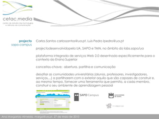 Carlos Santos carlossantos@ua.pt, Luís Pedro lpedro@ua.ptprojectodesenvolvidopela UA, SAPO e TMN, no âmbito do labs.sapo/uaplataforma integrada de serviços Web 2.0 desenhada especificamente para o contexto do Ensino Superiorconceitos-chave:  abertura, partilha e comunicaçãodesafiar as comunidades universitárias (alunos, professores, investigadores, serviços,...) a partilharem com o exterior aquilo que são capazes de construir e, ao mesmo tempo, fornecer uma ferramenta que permita, a cada membro, construir o seu ambiente de aprendizagem pessoalprojectosapo campus