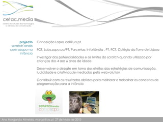 projectoscratch’ando  com osapo na infânciaConceição Lopes col@ua.ptFCT, Labs.sapo.ua/PT, Parcerias: Inforlândia , PT, FCT, Colégio da Torre de LisboaInvestigar das potencialidades e os limites do scratch quando utilizado por crianças dos 4 aos 6 anos de idadeDesenvolver o debate em torno dos efeitos das estratégias de comunicação, ludicidade e criatividade mediadas pela webvolutionContribuir com os resultados obtidos para melhorar e trabalhar os conceitos de programação para a infância