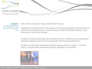 projectorecepçãodainformaçãonoticiosaemtvAna Veloso aiv@ua.pt, Óscar Mealhaoem@ua.ptIntegrado no projecto FCT “Portuguese TV News Scenography: fromsimplicity to profusionofnewroomstudios” coordenado por Maria do Rosário Saraiva, José Azevedo e Luciana FernandesAnalisar e avaliar a partição da atenção (Visual e Auditiva), provocada pelos elementos gráficos aquando da recepção da informação televisiva.  Avaliar a eficácia da recepção de informação noticiosa versus o “nível de ruído” causado pelos elementos gráficos utilizados no noticiário.