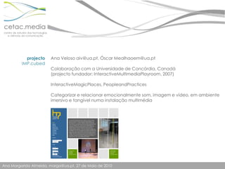 projectoIMP.cubedAna Veloso aiv@ua.pt, Óscar Mealhaoem@ua.ptColaboração com a Universidade de Concórdia, Canadá (projecto fundador: InteractiveMultimediaPlayroom, 2007)InteractiveMagicPlaces, PeopleandPracticesCategorizar e relacionar emocionalmente som, imagem e vídeo, em ambiente imersivo e tangível numa instalação multimédia