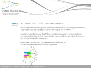 projectoseduceAna Veloso aiv@ua.pt, Óscar Mealhaoem@ua.ptUtilização da comunicação e informação mediada tecnologicamente em ecologias web pelo cidadão sénior (arranque em jan2008)avaliaroimpacto do uso das TIC entre cidadãossenioresemcontexto de comunidade social on-line econstruirumacomunidade social on-line com a participação do cidadãoséniorpromoverumamelhorqualidade de vida do sénior no contextodarealidadenacionalportuguesa