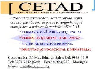 TURMAS AOS SÁBADOS - SEQUENCIAL TURMAS ÀS QUARTAS – EAD –  NOVO!   MATERIAL DIDÁTICO DE APOIO. ORIENTAÇÃO VOCACIONAL E MINISTERIAL Coordenador: Pf. Mtr. Eduardo Sales. Cel: 9998-4619 Tel: 3224-7742 (Sede – Fernão Dias, 212 – Maringá) Em@il:  [email_address] “ Procura apresentar-te a Deus aprovado, como obreiro que não tem de que se envergonhar, que maneja bem a palavra da verdade”. 2Tm 2:15.   