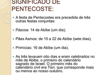 SIGNIFICADO DE
PENTECOSTE:
 A festa de Pentecostes era precedida de três
outras festas conjuntas:
 Páscoa: 14 de Abibe (um dia);
 Pães Asmos: de 15 a 22 de Abibe (sete dias);
 Primícias: 16 de Abibe (um dia).
 As três levavam oito dias e eram celebrados no
mês de Abibe, o primeiro do calendário
sagrado de Israel. O primeiro mês do
calendário civil era Tisri, que corresponde mais
ou menos ao nosso outubro.
 