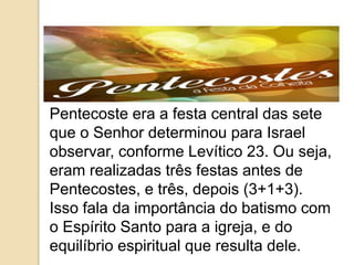 Pentecoste era a festa central das sete
que o Senhor determinou para Israel
observar, conforme Levítico 23. Ou seja,
eram realizadas três festas antes de
Pentecostes, e três, depois (3+1+3).
Isso fala da importância do batismo com
o Espírito Santo para a igreja, e do
equilíbrio espiritual que resulta dele.
 