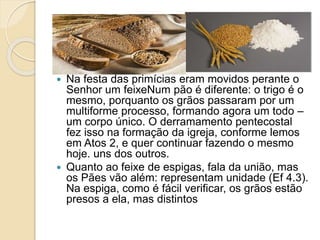  Quanto ao feixe de espigas, fala da união, mas
os Pães vão além: representam unidade (Ef 4.3).
Na espiga, como é fácil verificar, os grãos estão
presos a ela, mas distintos uns dos outros.
 Na festa das primícias eram movidos perante o
Senhor um feixeNum pão é diferente: o trigo é o
mesmo, porquanto os grãos passaram por um
multiforme processo, formando agora um todo –
um corpo único. O derramamento pentecostal
fez isso na formação da igreja, conforme lemos
em Atos 2, e quer continuar fazendo o mesmo
hoje. uns dos outros.
 Quanto ao feixe de espigas, fala da união, mas
os Pães vão além: representam unidade (Ef 4.3).
Na espiga, como é fácil verificar, os grãos estão
presos a ela, mas distintos
 