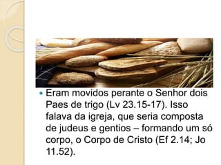  Na festa das Primícias era movido
perante o Senhor um molho (um feixe)
de espigas de trigo (Lv 23.10,11).
 Eram movidos perante o Senhor dois
Paes de trigo (Lv 23.15-17). Isso
falava da igreja, que seria composta
de judeus e gentios – formando um só
corpo, o Corpo de Cristo (Ef 2.14; Jo
11.52).
 