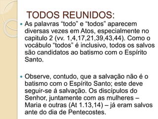 TODOS REUNIDOS:
 As palavras “todo” e “todos” aparecem
diversas vezes em Atos, especialmente no
capitulo 2 (vv. 1,4,17,21,39,43,44). Como o
vocábulo “todos” é inclusivo, todos os salvos
são candidatos ao batismo com o Espírito
Santo.
 Observe, contudo, que a salvação não é o
batismo com o Espírito Santo; este deve
seguir-se á salvação. Os discípulos do
Senhor, juntamente com as mulheres –
Maria e outras (At 1.13,14) – já eram salvos
ante do dia de Pentecostes.
 