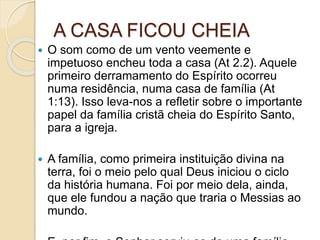 A CASA FICOU CHEIA
 O som como de um vento veemente e
impetuoso encheu toda a casa (At 2.2). Aquele
primeiro derramamento do Espírito ocorreu
numa residência, numa casa de família (At
1:13). Isso leva-nos a refletir sobre o importante
papel da família cristã cheia do Espírito Santo,
para a igreja.
 A família, como primeira instituição divina na
terra, foi o meio pelo qual Deus iniciou o ciclo
da história humana. Foi por meio dela, ainda,
que ele fundou a nação que traria o Messias ao
mundo.
 