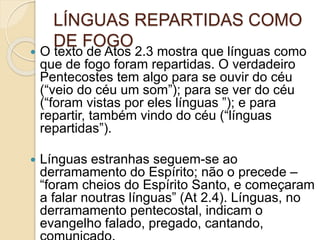 LÍNGUAS REPARTIDAS COMO
DE FOGO
 O texto de Atos 2.3 mostra que línguas como
que de fogo foram repartidas. O verdadeiro
Pentecostes tem algo para se ouvir do céu
(“veio do céu um som”); para se ver do céu
(“foram vistas por eles línguas ”); e para
repartir, também vindo do céu (“línguas
repartidas”).
 Línguas estranhas seguem-se ao
derramamento do Espírito; não o precede –
“foram cheios do Espírito Santo, e começaram
a falar noutras línguas” (At 2.4). Línguas, no
derramamento pentecostal, indicam o
evangelho falado, pregado, cantando,
 