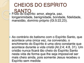 CHEIOS DO ESPÍRITO
SANTO Fruto do Espírito: amor, alegria, paz,
longanimidade, benignidade, bondade, fidelidade,
mansidão, domínio próprio (Gl.5:22,23).
 Ao contrário do batismo com o Espírito Santo, que
acontece uma única vez, na conversão, o
enchimento do Espírito é uma obra constante que
acontece durante a vida cristã (At.2:4; 4:8, 31). Um
cristão nunca ficará tão cheio do Espírito Santo
nesta vida de forma que lhe seja impossível ser
mais cheio ainda, pois somente Jesus recebeu o
Espírito sem medida
 