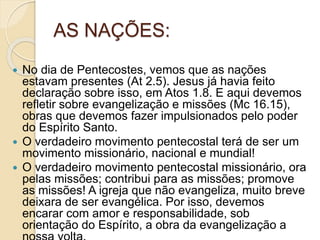 AS NAÇÕES:
 No dia de Pentecostes, vemos que as nações
estavam presentes (At 2.5). Jesus já havia feito
declaração sobre isso, em Atos 1.8. E aqui devemos
refletir sobre evangelização e missões (Mc 16.15),
obras que devemos fazer impulsionados pelo poder
do Espírito Santo.
 O verdadeiro movimento pentecostal terá de ser um
movimento missionário, nacional e mundial!
 O verdadeiro movimento pentecostal missionário, ora
pelas missões; contribui para as missões; promove
as missões! A igreja que não evangeliza, muito breve
deixara de ser evangélica. Por isso, devemos
encarar com amor e responsabilidade, sob
orientação do Espírito, a obra da evangelização a
 