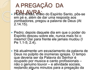 A PREGAÇÃO DA
PALAVRA: Pedro, então, cheio do Espírito Santo, pôs-se
em pé e, além de dar uma resposta aos
zombadores, pregou a palavra de Deus (At
2.14.15).
 Pedro; depois daquele dia em que o poder do
Espírito desceu sobre ele, nunca mais foi o
mesmo! Daí para frente ele jamais mudou (I
Pe 1.1-5; 2.4).
 Há atualmente um esvaziamento da palavra de
Deus no púlpito de inúmeras igrejas. O tempo
que deveria ser da Palavra do Senhor é
ocupado por musica e canto profissionais –
não o genuíno louvor – e atividade sociais,
restando alguns minutos para a pregação da
 