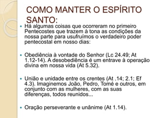 COMO MANTER O ESPÍRITO
SANTO:
 Há algumas coisas que ocorreram no primeiro
Pentecostes que trazem à tona as condições da
nossa parte para usufruímos o verdadeiro poder
pentecostal em nosso dias:
 Obediência à vontade do Senhor (Lc 24.49; At
1.12-14). A desobediência é um entrave à operação
divina em nossa vida (At 5.32).
 União e unidade entre os crentes (At .14; 2.1; Ef
4.3). Imaginemos João, Pedro, Tomé e outros, em
conjunto com as mulheres, com as suas
diferenças, todos reunidos...
 Oração perseverante e unânime (At 1.14).
 
