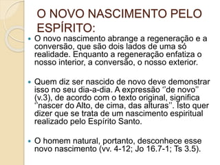 O NOVO NASCIMENTO PELO
ESPÍRITO:
 O novo nascimento abrange a regeneração e a
conversão, que são dois lados de uma só
realidade. Enquanto a regeneração enfatiza o
nosso interior, a conversão, o nosso exterior.
 Quem diz ser nascido de novo deve demonstrar
isso no seu dia-a-dia. A expressão ‘’de novo’’
(v.3), de acordo com o texto original, significa
‘’nascer do Alto, de cima, das alturas’’. Isto quer
dizer que se trata de um nascimento espiritual
realizado pelo Espírito Santo.
 O homem natural, portanto, desconhece esse
novo nascimento (vv. 4-12; Jo 16.7-1; Ts 3.5).
 