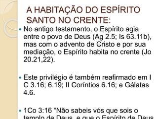 A HABITAÇÃO DO ESPÍRITO
SANTO NO CRENTE:
 No antigo testamento, o Espírito agia
entre o povo de Deus (Ag 2.5; Is 63.11b),
mas com o advento de Cristo e por sua
mediação, o Espírito habita no crente (Jo
20.21,22).
 Este privilégio é também reafirmado em I
C 3.16; 6.19; II Coríntios 6.16; e Gálatas
4.6.
 1Co 3:16 “Não sabeis vós que sois o
 