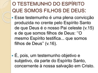 O TESTEMUNHO DO ESPÍRITO
QUE SOMOS FILHOS DE DEUS:
 Esse testemunho é uma plena convicção
produzida no crente pelo Espírito Santo
de que Deus é o nosso Pai celeste (v.15)
e de que somos filhos de Deus: ‘’O
mesmo Espírito testifica... que somos
filhos de Deus’’ (v.16).
 É, pois, um testemunho objetivo e
subjetivo, da parte do Espírito Santo,
concernente à nossa salvação em Cristo.
 