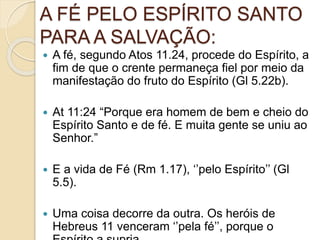 A FÉ PELO ESPÍRITO SANTO
PARA A SALVAÇÃO:
 A fé, segundo Atos 11.24, procede do Espírito, a
fim de que o crente permaneça fiel por meio da
manifestação do fruto do Espírito (Gl 5.22b).
 At 11:24 “Porque era homem de bem e cheio do
Espírito Santo e de fé. E muita gente se uniu ao
Senhor.”
 E a vida de Fé (Rm 1.17), ‘’pelo Espírito’’ (Gl
5.5).
 Uma coisa decorre da outra. Os heróis de
Hebreus 11 venceram ‘’pela fé’’, porque o
 