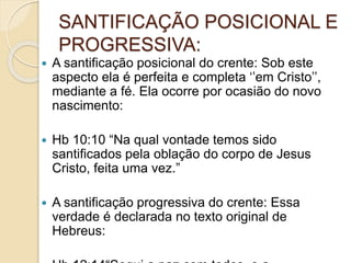 SANTIFICAÇÃO POSICIONAL E
PROGRESSIVA:
 A santificação posicional do crente: Sob este
aspecto ela é perfeita e completa ‘’em Cristo’’,
mediante a fé. Ela ocorre por ocasião do novo
nascimento:
 Hb 10:10 “Na qual vontade temos sido
santificados pela oblação do corpo de Jesus
Cristo, feita uma vez.”
 A santificação progressiva do crente: Essa
verdade é declarada no texto original de
Hebreus:
 
