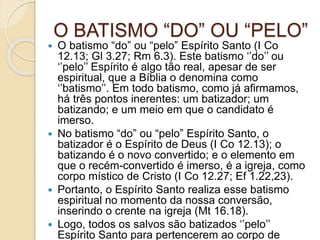O BATISMO “DO” OU “PELO”
 O batismo “do” ou “pelo” Espírito Santo (I Co
12.13; Gl 3.27; Rm 6.3). Este batismo ‘’do’’ ou
‘’pelo’’ Espírito é algo tão real, apesar de ser
espiritual, que a Bíblia o denomina como
‘’batismo’’. Em todo batismo, como já afirmamos,
há três pontos inerentes: um batizador; um
batizando; e um meio em que o candidato é
imerso.
 No batismo “do” ou “pelo” Espírito Santo, o
batizador é o Espírito de Deus (I Co 12.13); o
batizando é o novo convertido; e o elemento em
que o recém-convertido é imerso, é a igreja, como
corpo místico de Cristo (I Co 12.27; Ef 1.22,23).
 Portanto, o Espírito Santo realiza esse batismo
espiritual no momento da nossa conversão,
inserindo o crente na igreja (Mt 16.18).
 Logo, todos os salvos são batizados ‘’pelo’’
Espírito Santo para pertencerem ao corpo de
 