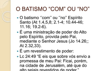 O BATISMO “COM” OU “NO”
 O batismo ‘’com’’ ou ‘’no’’ Espírito
Santo (At 1.4,5,8; 2.1-4; 10.44-46;
11.16; 19.2-6).
 É uma ministração de poder do Alto
pelo Espírito, provida pelo Pai,
mediante o Senhor Jesus (Jo 14.26;;
At 2.32,33).
 É um revestimento de poder:
 Lc 24:49 “E eis que sobre vós envio a
promessa de meu Pai: Ficai, porém,
na cidade de Jerusalém, até que do
 