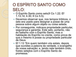 O ESPÍRITO SANTO COMO
SELO:
 O Espírito Santo como selo(II Co 1.22; Ef
1.13,14; 4.30; II Co 5.5).
 Devemos observar que, nos tempos bíblicos, o
selo era usado para designar a posse de uma
pessoa sobre algum objeto ou coisa selada.
 Por conseguinte, indicava propriedade particular,
segurança e garantia. Este selo, portanto, não
éo batismo com o Espírito Santo, mas a
habitação do Espírito no crente, como prova de
que o mesmo é posse ou propriedade particular
de Deus.
 Ef 1:13 “Em quem também vós estais, depois
que ouvistes a palavra da verdade, o evangelho
da vossa salvação; e, tendo nele também crido,
fostes selados com o Espírito Santo da
promessa.”
 