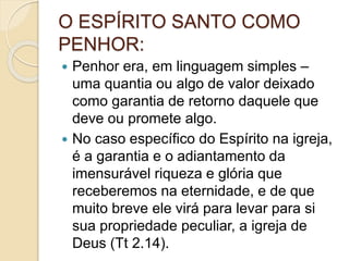 O ESPÍRITO SANTO COMO
PENHOR:
 Penhor era, em linguagem simples –
uma quantia ou algo de valor deixado
como garantia de retorno daquele que
deve ou promete algo.
 No caso específico do Espírito na igreja,
é a garantia e o adiantamento da
imensurável riqueza e glória que
receberemos na eternidade, e de que
muito breve ele virá para levar para si
sua propriedade peculiar, a igreja de
Deus (Tt 2.14).
 