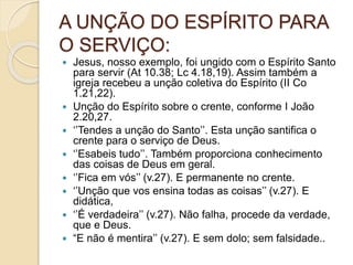 A UNÇÃO DO ESPÍRITO PARA
O SERVIÇO:
 Jesus, nosso exemplo, foi ungido com o Espírito Santo
para servir (At 10.38; Lc 4.18,19). Assim também a
igreja recebeu a unção coletiva do Espírito (II Co
1.21,22).
 Unção do Espírito sobre o crente, conforme I João
2.20,27.
 ‘’Tendes a unção do Santo’’. Esta unção santifica o
crente para o serviço de Deus.
 ‘’Esabeis tudo’’. Também proporciona conhecimento
das coisas de Deus em geral.
 ‘’Fica em vós’’ (v.27). E permanente no crente.
 ‘’Unção que vos ensina todas as coisas’’ (v.27). E
didática,
 ‘’É verdadeira’’ (v.27). Não falha, procede da verdade,
que e Deus.
 “E não é mentira’’ (v.27). E sem dolo; sem falsidade..
 
