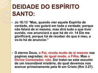 DEIDADE DO ESPÍRITO
SANTO:
 Jo 16:13 “Mas, quando vier aquele Espírito de
verdade, ele vos guiará em toda a verdade; porque
não falará de si mesmo, mas dirá tudo o que tiver
ouvido, vos anunciará o que há de vir. 14 Ele me
glorificará, porque há de receber do que é meu, e
vo-lo há de anunciar.”
 O eterno Deus, o Pai, revela muito de si mesmo nas
paginas sagradas; de igual modo, o Filho. Mas o
Divino Consolador, não. Daí tratar-se este assunto
de um insondável mistério, do qual devemos nos
acercar primeiramente pela fé em Cristo (Rm 3.27).
 