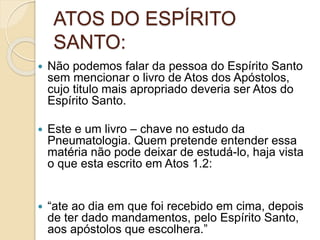 ATOS DO ESPÍRITO
SANTO:
 Não podemos falar da pessoa do Espírito Santo
sem mencionar o livro de Atos dos Apóstolos,
cujo titulo mais apropriado deveria ser Atos do
Espírito Santo.
 Este e um livro – chave no estudo da
Pneumatologia. Quem pretende entender essa
matéria não pode deixar de estudá-lo, haja vista
o que esta escrito em Atos 1.2:
 “ate ao dia em que foi recebido em cima, depois
de ter dado mandamentos, pelo Espírito Santo,
aos apóstolos que escolhera.”
 