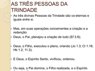 AS TRÊS PESSOAS DA
TRINDADE
 As três divinas Pessoas da Trindade são co-eternas e
iguais entre si.
 Mas, em suas operações concernentes a criação e a
redenção:
 Deus, o Pai, planejou a criação de tudo (Ef 3.9);
 Deus, o Filho, executou o plano, criando (Jo 1.3; Cl 1.16;
Hb 1.2; 11.3);
 E Deus, o Espírito Santo, vivificou, ordenou.
 Ou seja, o Pai domina, o Filho realizada, e o Espírito
 