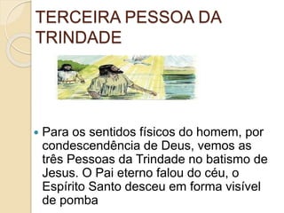 TERCEIRA PESSOA DA
TRINDADE
 Para os sentidos físicos do homem, por
condescendência de Deus, vemos as
três Pessoas da Trindade no batismo de
Jesus. O Pai eterno falou do céu, o
Espírito Santo desceu em forma visível
de pomba
 