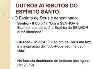 OUTROS ATRIBUTOS DO
ESPÍRITO SANTO:
 O Espírito de Deus é denominado:
◦ Senhor- II Co 3.17 “Ora o SENHOR é
Espírito; e onde está o Espírito do SENHOR
aí há liberdade.”
◦ Criador - Jó 33:4 “O Espírito de Deus me fez;
e a inspiração do Todo-Poderoso me deu
vida”.
◦ Na formula doutrinaria do batismo nas águas
(Mt 28.19).
 