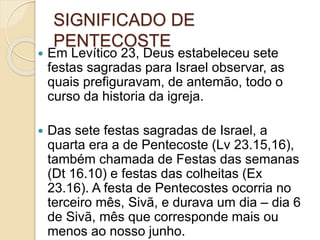 SIGNIFICADO DE
PENTECOSTE
 Em Levítico 23, Deus estabeleceu sete
festas sagradas para Israel observar, as
quais prefiguravam, de antemão, todo o
curso da historia da igreja.
 Das sete festas sagradas de Israel, a
quarta era a de Pentecoste (Lv 23.15,16),
também chamada de Festas das semanas
(Dt 16.10) e festas das colheitas (Ex
23.16). A festa de Pentecostes ocorria no
terceiro mês, Sivã, e durava um dia – dia 6
de Sivã, mês que corresponde mais ou
menos ao nosso junho.
 